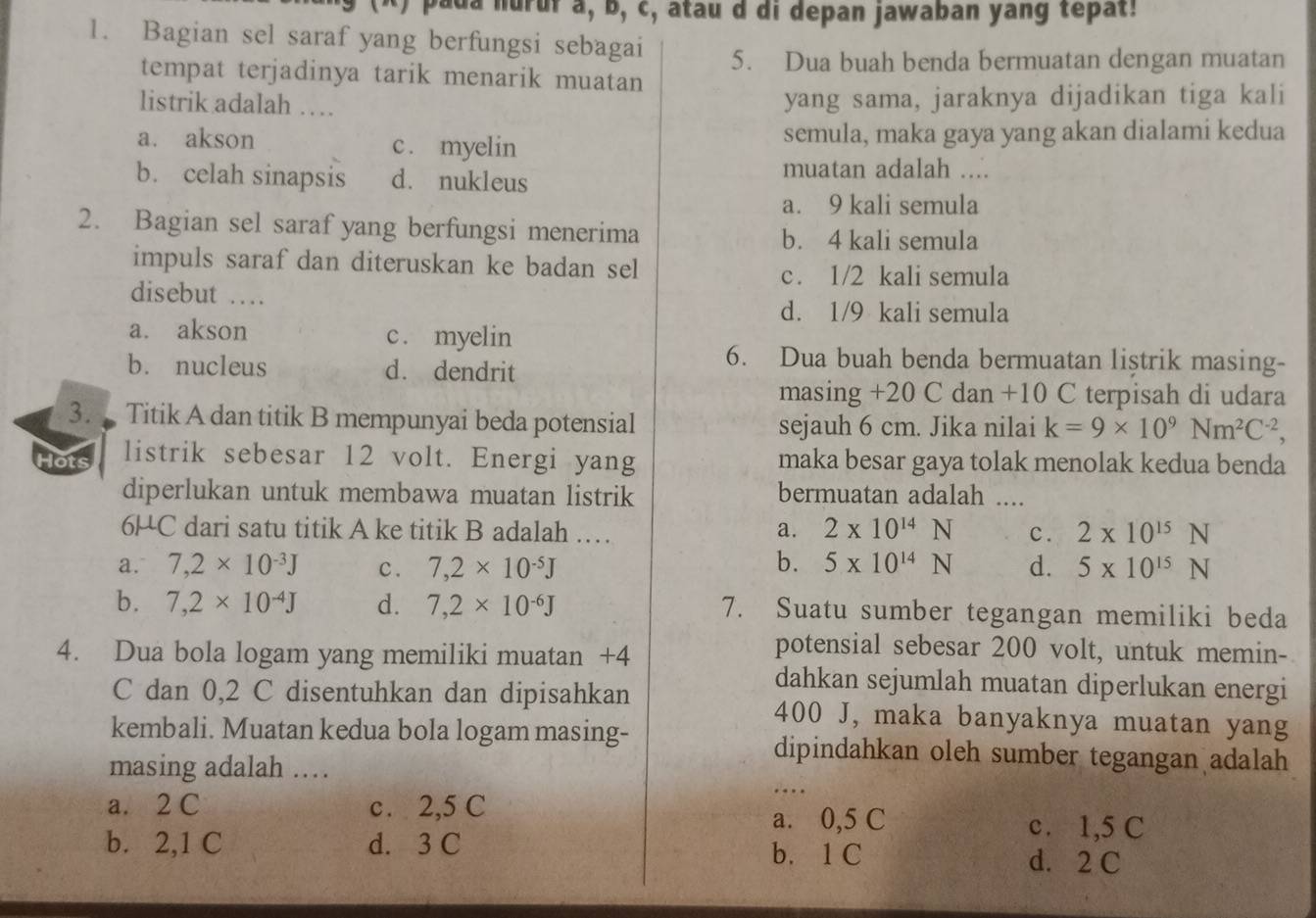 pada nurur a, b, c, atau d di depan jawaban yang tepat!
1. Bagian sel saraf yang berfungsi sebagai
5. Dua buah benda bermuatan dengan muatan
tempat terjadinya tarik menarik muatan
listrik adalah … yang sama, jaraknya dijadikan tiga kali
a. akson c . myelin semula, maka gaya yang akan dialami kedua
b. celah sinapsis d. nukleus
muatan adalah ....
a. 9 kali semula
2. Bagian sel saraf yang berfungsi menerima b. 4 kali semula
impuls saraf dan diteruskan ke badan sel
c. 1/2 kali semula
disebut ...
d. 1/9 kali semula
a. akson c . myelin
b. nucleus d. dendrit
6. Dua buah benda bermuatan listrik masing-
masing +20 C dan +10 C terpisah di udara
3.  Titik A dan titik B mempunyai beda potensial sejauh 6 cm. Jika nilai k=9* 10^9Nm^2C^(-2),
listrik sebesar 12 volt. Energi yang maka besar gaya tolak menolak kedua benda
diperlukan untuk membawa muatan listrik bermuatan adalah ....
6HC dari satu titik A ke titik B adalah … a. 2* 10^(14)N c. 2* 10^(15)N
a. 7,2* 10^(-3)J c. 7,2* 10^(-5)J b. 5* 10^(14)N d. 5* 10^(15)N
b. 7,2* 10^(-4)J d. 7,2* 10^(-6)J 7. Suatu sumber tegangan memiliki beda
4. Dua bola logam yang memiliki muatan +4
potensial sebesar 200 volt, untuk memin-
dahkan sejumlah muatan diperlukan energi
C dan 0,2 C disentuhkan dan dipisahkan 400 J, maka banyaknya muatan yang
kembali. Muatan kedua bola logam masing- dipindahkan oleh sumber tegangan adalah
masing adalah …
a. 2 C c. 2,5 C
…
a. 0,5 C c. 1,5 C
b. 2,1 C d. 3 C
b. 1 C d. 2 C