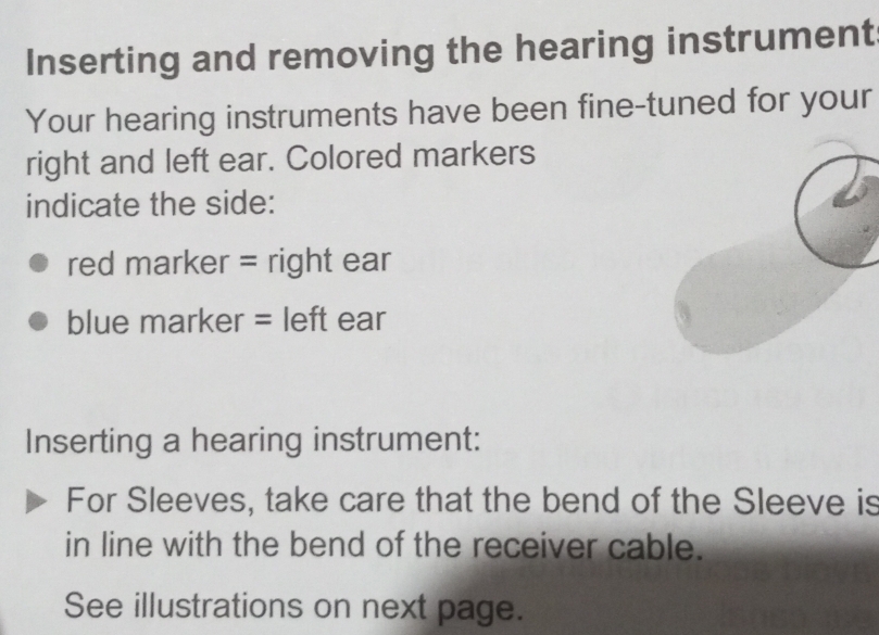 Inserting and removing the hearing instrument 
Your hearing instruments have been fine-tuned for your 
right and left ear. Colored markers 
indicate the side: 
red marker = right ear 
blue marker = left ear 
Inserting a hearing instrument: 
For Sleeves, take care that the bend of the Sleeve is 
in line with the bend of the receiver cable. 
See illustrations on next page.