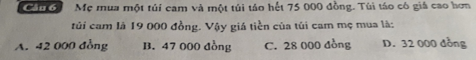 Ca 6 Mẹ mua một túí cam và một túi táo hết 75 000 đồng. Túi táo có giả cao hơn
tủi cam là 19 000 đồng. Vậy giá tiền của túi cam mẹ mua là:
A. 42 000 đồng B. 47 000 đồng C. 28 000 đồng D. 32 000 đồng