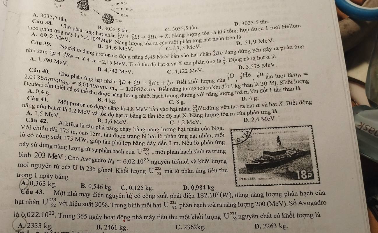 Cho phản ứng hạt nhân A. 3035,5 tấn.
D. 3035,5 tấn.
B. 3035,5 tấn. C. 3035,5 tấn.
theo phản ứng này là 5,2.10^(24) MeV. Năng lương tỏa ra của một phản ứng hạt nhân trên là
A. 69,2 MeV,
_1^(1H+_3^7Lito _2^4He+X Năng lượng tỏa ra khi tổng hợp được 1 mol Helium
D. 51,9 MeV.
Câu 39. Người ta dùng proton có động năng 5,45 MeV bắn vào hạt nhân beginarray)r 9 4endarray Be đang đứng yên gây ra phản ứng
B. 34,6 MeV. C. 17,3 MeV.
như sau: _1^(1p+_4^9Beto X+alpha +2,15MeV V. Ti số tốc độ hạt α và X sau phản ứng là frac 4)3..  Động năng hạt α là
A. 1,790 MeV.
D. 3,575 MeV.
B. 4,343 MeV C. 4,122 MeV.
He _0^(1n
Câu 40, Cho phản ứng hạt nhân: _1^2D+_1^2Dto _2^3He+_0^1n. Biết khối lượng của _1^2D_)^^3 ln lượt làmp =
2,0135 amu;m_He=3,0149amu;m_n=1,008 987amu. Biết năng lượng toả ra khi đốt 1 kg than là 30 MJ. Khối lượng
Deuteri cần thiết đề có thể thu được năng lượng nhiệt hạch tương đương với năng lượng toả ra khi đốt 1 tấn than là
A. 0,4 g.
B. 4 kg.
C. 8 g. D. 4 g.
Câu 41.  Một proton có động năng là 4,8 MeV bắn vào hạt nhân beginarrayr 23 11endarray Nađứng yên tạo ra hạt α và hạt X. Biết động
năng của hạt α là 3,2 MeV và tốc độ hạt α bằng 2 lần tốc độ hạt X. Năng lượng tỏa ra của phản ứng là
A. 1,5 MeV.
B. 3,6 MeV. C. 1,2 MeV.
D. 2,4 MeV
Câu 42. Arktika là tàu phá băng chạy bằng năng lượng hạt nhân của Ngayse
Với chiều dài 173 m, cao 15m, tàu được trang bị hai lò phản ứng hạt nhân, mỗi
lò có công suất 175 MW, giúp tàu phá lớp băng dày đến 3 m. Nếu lò phản ứng
này sử dụng năng lượng từ sự phần hạch của U^(235)_92 , mỗi phân hạch sinh ra trung
bình 203 MeV ; Cho Avogadro N_A=6,02.10^(23) nguyên tử/mol và khối lượn
mol nguyên tử của U là 235 g/mol. Khối lượng U^(235)_92 mà lò phản ứng tiêu th
trong 1 ngày bằng 
A, 0,363 kg. B. 0,546 kg. C. 0,125 kg. D. 0,984 kg.
Cầu 43. Một nhà máy điện nguyên từ có công suất phát điện 182.10^7(W) , dùng nãng lượng phân hạch của
hạt nhân U^(235)_92 với hiệu suất 30%. Trung bình mỗi hạt U^(235)_92 phân hạch toả ra năng lượng 200 (MeV). Số Avogadro
là 6,022.10^(23). Trong 365 ngày hoạt động nhà máy tiêu thụ một khối lượng U^(235)_92 nguyên chất có khối lượng là
A. 2333 kg. B. 2461 kg. C. 2362kg. D. 2263 kg.