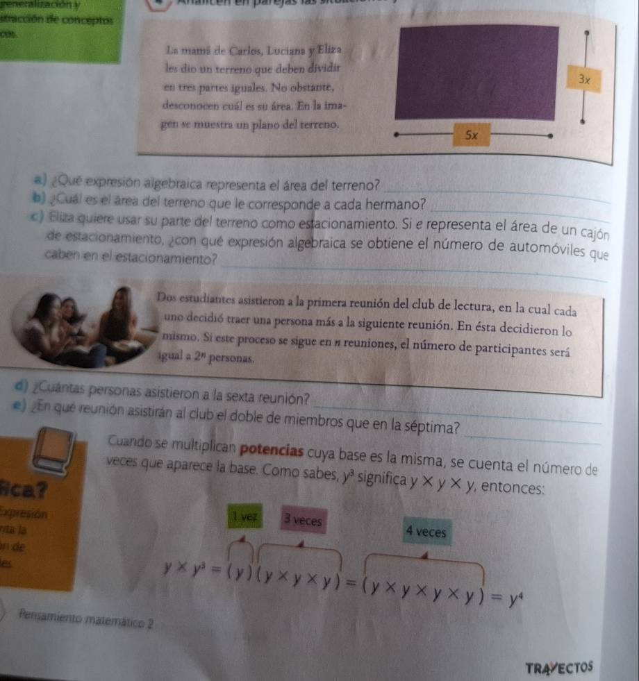 generalización y
dtracción de conceptos
cot.
La mamá de Carlos, Luciana y Eliza
les dio un terreno que deben dividir
en tres partes iguales. No obstante,
desconocen cuál es su área. En la ima-
gen se muestra un plano del terreno.
_
#) ¿Que expresión algebraica representa el área del terreno?
_
) ¿Cuál es el área del terreno que le corresponde a cada hermano?
c) Eliza quiere usar su parte del terreno como estacionamiento. Si e representa el área de un cajón
_
de estacionamiento, ¿con que expresión algebraica se obtiene el número de automóviles que
caben en el estacionamiento?
Dos estudiantes asistieron a la primera reunión del club de lectura, en la cual cada
uno decidió traer una persona más a la siguiente reunión. En ésta decidieron lo
mismo. Si este proceso se sigue en # reuniones, el número de participantes será
igual a 2^n personas.
d) ¿Cuántas personas asistieron a la sexta reunión?
_
e) ¿En que reunión asistirán al club el doble de miembros que en la séptima?
Cuando se multiplican potencias cuya base es la misma, se cuenta el número de
veces que aparece la base. Como sabes, y^3 significa y
Nca? xy* y , entonces:
Expresión l vez 3 veces
vita la 4 veces
n de
B
y* y^3=(y)(y* y* y)=(y* y* y* y)=y^4
Pensamiento matemático 2
TRAVECTOS