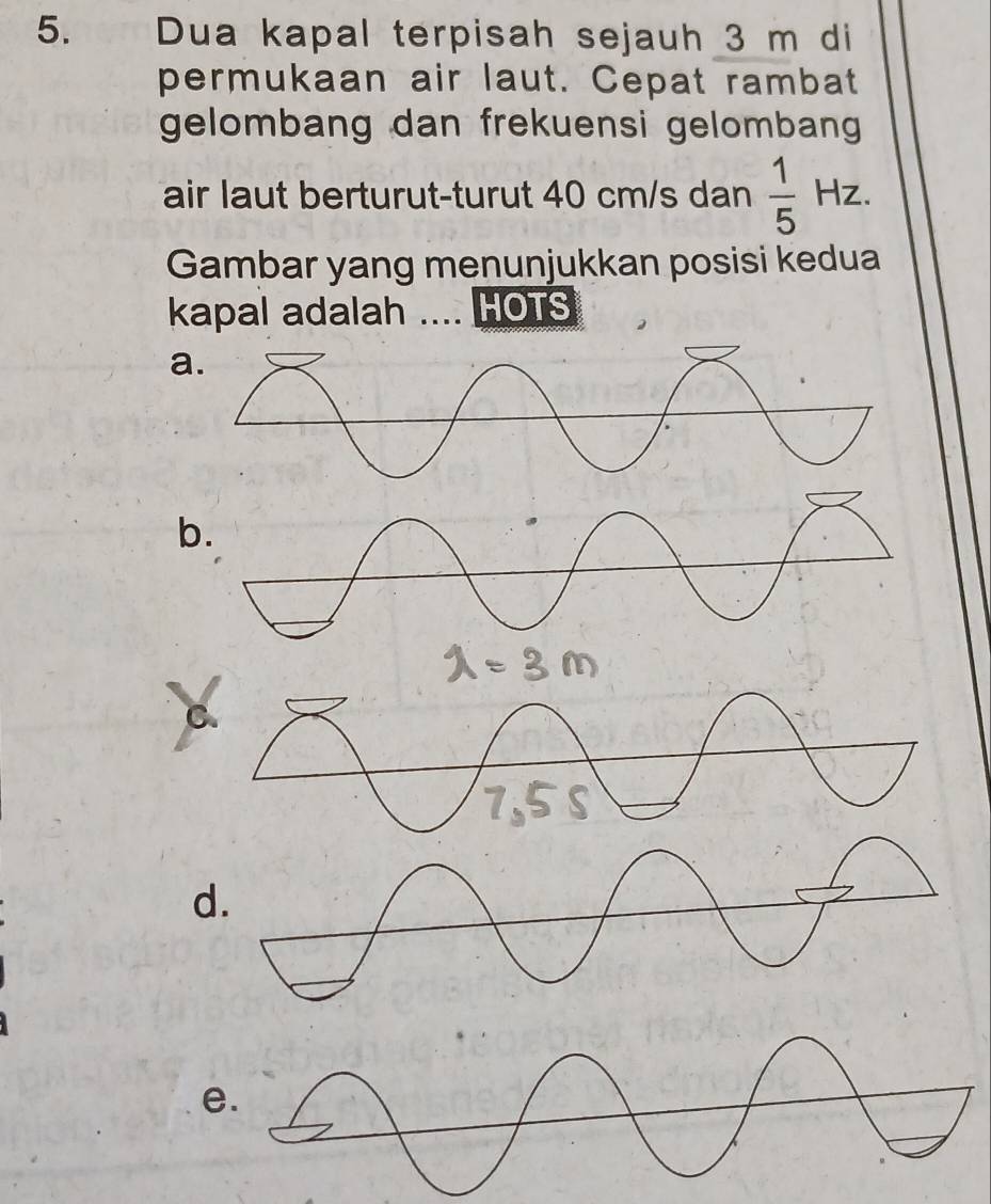 Dua kapal terpisah sejauh 3 m di
permukaan air laut. Cepat rambat
gelombang dan frekuensi gelomban 
air laut berturut-turut 40 cm/s dan  1/5 Hz. 
Gambar yang menunjukkan posisi kedua
kapal adalah .... HOTS
a
b.
C.
d.
e.