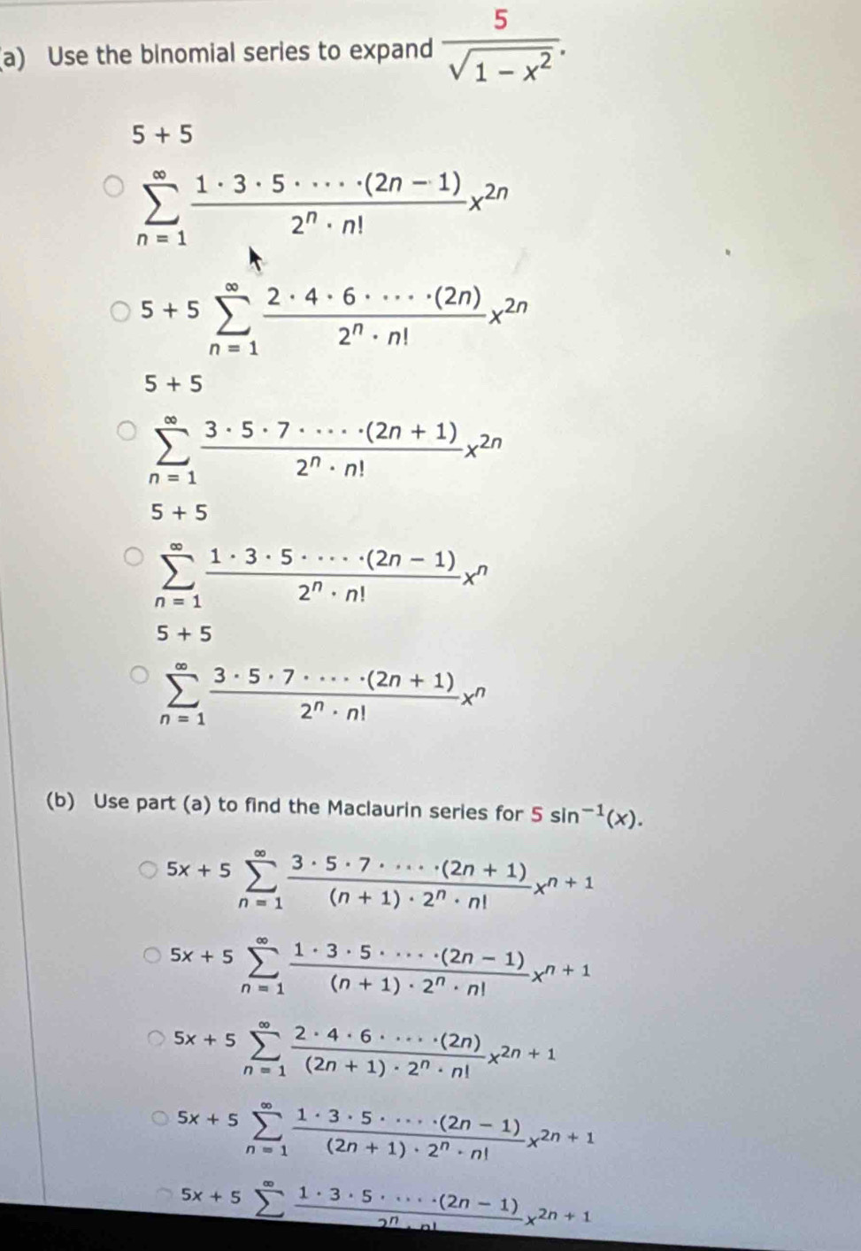 Use the binomial series to expand  5/sqrt(1-x^2) .
5+5
sumlimits _(n=1)^(∈fty) (1· 3· 5· ·s · (2n-1))/2^n· n! x^(2n)
5+5sumlimits _(n=1)^(∈fty) 2· 4· 6· ·s · (2n)/2^n· n! x^(2n)
5+5
sumlimits _(n=1)^(∈fty) (3· 5· 7· ·s · (2n+1))/2^n· n! x^(2n)
5+5
sumlimits _(n=1)^(∈fty) (1· 3· 5· ·s · (2n-1))/2^n· n! x^n
5+5
sumlimits _(n=1)^(∈fty) (3· 5· 7· ·s · (2n+1))/2^n· n! x^n
(b) Use part (a) to find the Maclaurin series for 5sin^(-1)(x).
5x+5sumlimits _(n=1)^(∈fty) (3· 5· 7· ·s · (2n+1))/(n+1)· 2^n· n! x^(n+1)
5x+5sumlimits _(n=1)^(∈fty) (1· 3· 5· ·s · (2n-1))/(n+1)· 2^n· n! x^(n+1)
5x+5sumlimits _(n=1)^(∈fty) 2· 4· 6· ·s · (2n)/(2n+1)· 2^n· n! x^(2n+1)
5x+5sumlimits _(n=1)^(∈fty) (1· 3· 5· ·s · (2n-1))/(2n+1)· 2^n· n! x^(2n+1)
5x+5sumlimits _^∈fty  (1· 3· 5· ·s · (2n-1))/2^n· n! x^(2n+1)