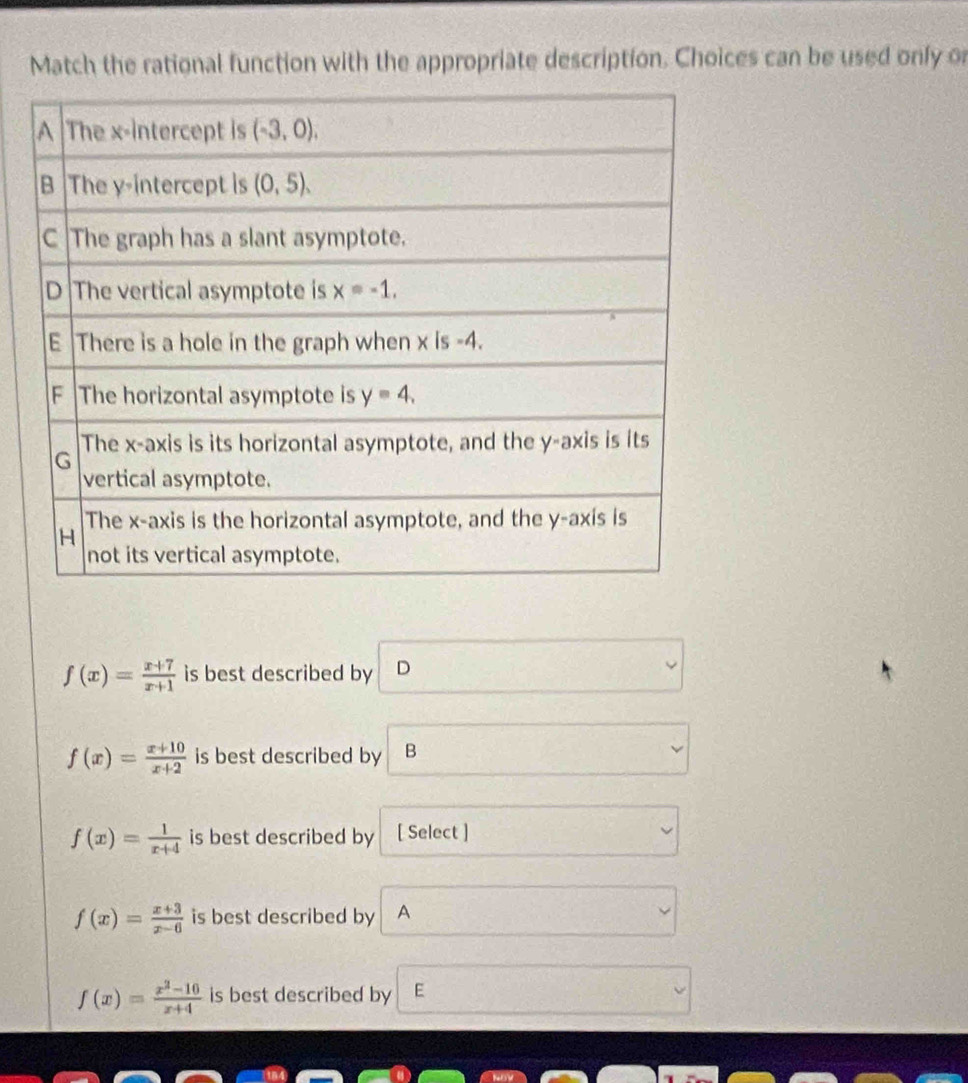 Match the rational function with the appropriate description. Choices can be used only or
f(x)= (x+7)/x+1  is best described by D
f(x)= (x+10)/x+2  is best described by B
f(x)= 1/x+4  is best described by [ Select ]
f(x)= (x+3)/x-6  is best described by A
f(x)= (x^2-10)/x+4  is best described by E