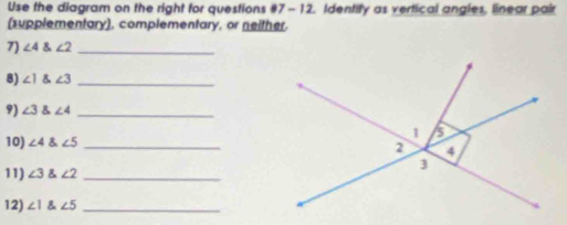 Use the diagram on the right for questions #7- 12. Identify as vertical angles, linear pair 
(supplementary), complementary, or neither. 
7) ∠ 4 angle2 _ 
8) ∠ 1 angle3 _ 
9) ∠ 3 angle4 _ 
10) ∠ 4 angle5 _ 
11) ∠ 3 angle2 _ 
12) ∠ 1 angle5 _