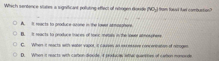 Which sentence states a significant polluting effect of nitrogen dioxide (NO_2) from fossil fuel combustion?
A. It reacts to produce ozone in the lower atmosphere.
B. It reacts to produce traces of toxic metals in the lower atmosphere.
C. When it reacts with water vapor, it causes an excessive concentration of nitrogen
D. When it reacts with carbon dioxide, it produces lethal quantities of carbon monoxide.