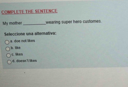 COMPLETE THE SENTENCE
My mother _wearing super hero customes.
Seleccione una alternativa:
a. doe not likes
b. like
c. likes
d. doesn't likes