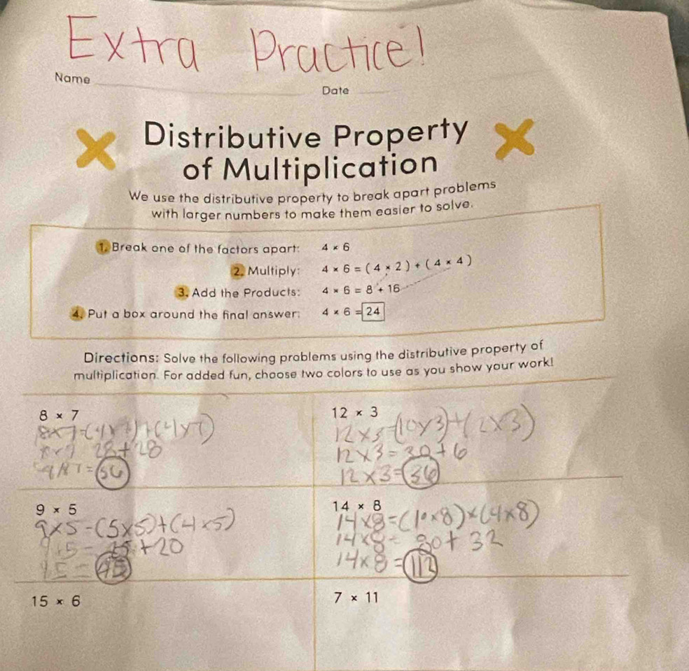 Name 
_ 
Date_ 
Distributive Property X 
of Multiplication 
We use the distributive property to break apart problems 
with larger numbers to make them easier to solve. 
1. Break one of the factors apart: 4* 6
2. Multiply: 4* 6=(4* 2)+(4* 4)
3. Add the Products: 4* 6=8+16
4. Put a box around the final answer 4* 6=24
Directions: Solve the following prablems using the distributive property of 
multiplication. For added fun, choose two colors to use as you show your work!
8* 7
12* 3
9* 5
14* 8
15* 6
7* 11