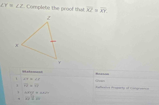 ∠ Y≌ ∠ Z. Complete the proof that overline XZ≌ overline XY. 
Statement Reason 
1 ∠ Y≌ ∠ Z
Given 
2 overline YZ≌ overline YZ Reflexive Property of Congruence 
3 △ XYZ≌ △ XZY
4 overline XZ≌ overline XY