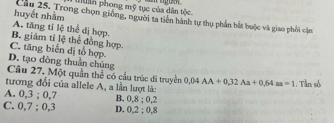 fum ngưồn.
ulân phong mỹ tục của dân tộc.
huyết nhằm
Câu 25. Trong chọn giống, người ta tiến hành tự thụ phấn bắt buộc và giao phối cận
A. tăng tỉ lệ thể dị hợp.
B. giảm tỉ lệ thể đồng hợp.
C. tăng biến dị tổ hợp.
D. tạo dòng thuần chủng
Câu 27. Một quần thể có cấu trúc di truyền 0,04AA+0,32Aa+0,64aa=1. Tần số
tương đối của allele A, a lần lượt là:
A. 0, 3; 0, 7 B. 0, 8; 0, 2
C. 0, 7; 0, 3 D. 0, 2; 0, 8