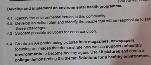 (Via Aika, có 
Develop and implement an environmental health programme. 
4.1 Identify the environmental issues in this community. 
4.2 Develop an action plan and identify the people that will be responsible to sol 
these challenges. 
4.3 Suggest possible solutions for each condition. 
4.4 Create an A4 poster using pictures from magazines, newspapers 
focusing on images that demonstrate how we can support unhealthy 
environments to become healthy again. Use 10 pictures and create a 
collage demonstrating the theme: Solutions for a healthy environment.