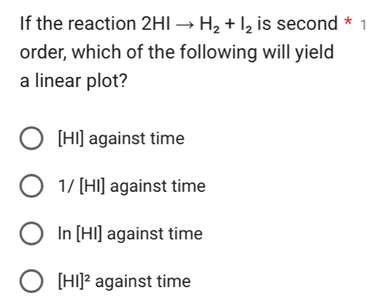 If the reaction 2HIto H_2+I_2 is second * 1
order, which of the following will yield
a linear plot?
[HI] against time
1/ [HI] against time
In [HI] against time
[HI]^2 against time