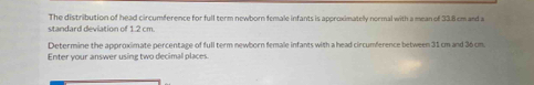 The distribution of head circumference for full term newborn female infants is approximatelly nermal with a mean of 33.8 cm and a 
standard deviation of 1.2 cm. 
Determine the approximate percentage of full term newborn female infants with a head circumference between 31 cm and 36 cm
Enter your answer using two decimal places