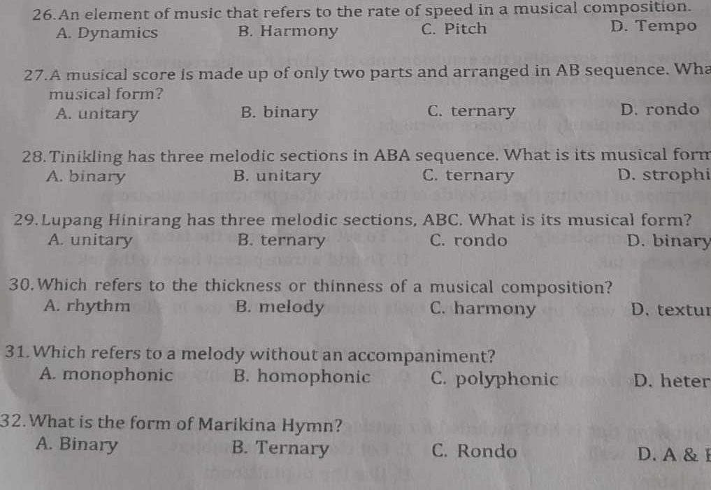 An element of music that refers to the rate of speed in a musical composition.
A. Dynamics B. Harmony C. Pitch D. Tempo
27.A musical score is made up of only two parts and arranged in AB sequence. Wha
musical form?
A. unitary B. binary C. ternary D. rondo
28. Tinikling has three melodic sections in ABA sequence. What is its musical form
A. binary B. unitary C. ternary D. strophi
29.Lupang Hinirang has three melodic sections, ABC. What is its musical form?
A. unitary B. ternary C. rondo D. binary
30.Which refers to the thickness or thinness of a musical composition?
A. rhythm B. melody C. harmony D. textur
31. Which refers to a melody without an accompaniment?
A. monophonic B. homophonic C. polyphonic D. heter
32.What is the form of Marikina Hymn?
A. Binary B. Ternary C. Rondo D. A & I