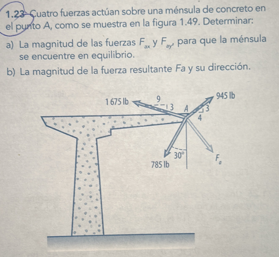 1.23 - Cuatro fuerzas actúan sobre una ménsula de concreto en 
el punto A, como se muestra en la figura 1.49. Determinar: 
a) La magnitud de las fuerzas F_ax y F_ay' para que la ménsula 
se encuentre en equilibrio. 
b) La magnitud de la fuerza resultante Fa y su dirección.
1 675 lb 9
945 lb
13 A 4^3
30° F_a
785 lb