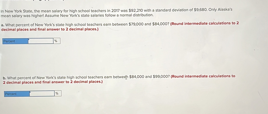 In New York State, the mean salary for high school teachers in 2017 was $92,210 with a standard deviation of $9,680. Only Alaska's 
mean salary was higher! Assume New York's state salaries follow a normal distribution. 
a. What percent of New York's state high school teachers earn between $79,000 and $84,000? (Round intermediate calculations to 2
decimal places and final answer to 2 decimal places.) 
Percent
%
b. What percent of New York's state high school teachers earn between $84,000 and $99,000? (Round intermediate calculations to
2 decimal places and final answer to 2 decimal places.) 
Percent
%