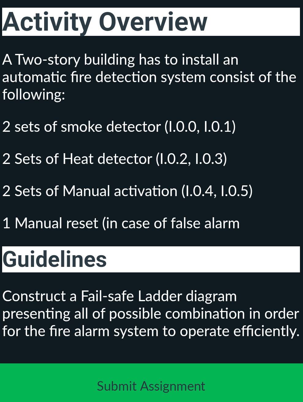 Activity Overview 
A Two-story building has to install an 
automatic fire detection system consist of the 
following:
2 sets of smoke detector (I.0.0, I.0.1)
2 Sets of Heat detector (1.0.2, 1.0.3)
2 Sets of Manual activation (1.0.4, 1.0.5)
1 Manual reset (in case of false alarm 
Guidelines 
Construct a Fail-safe Ladder diagram 
presenting all of possible combination in order 
for the fire alarm system to operate efficiently. 
Submit Assignment