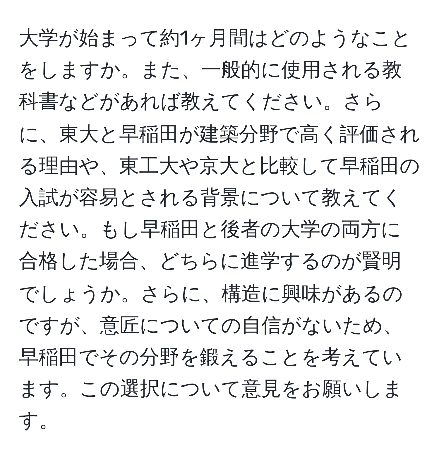 大学が始まって約1ヶ月間はどのようなことをしますか。また、一般的に使用される教科書などがあれば教えてください。さらに、東大と早稲田が建築分野で高く評価される理由や、東工大や京大と比較して早稲田の入試が容易とされる背景について教えてください。もし早稲田と後者の大学の両方に合格した場合、どちらに進学するのが賢明でしょうか。さらに、構造に興味があるのですが、意匠についての自信がないため、早稲田でその分野を鍛えることを考えています。この選択について意見をお願いします。