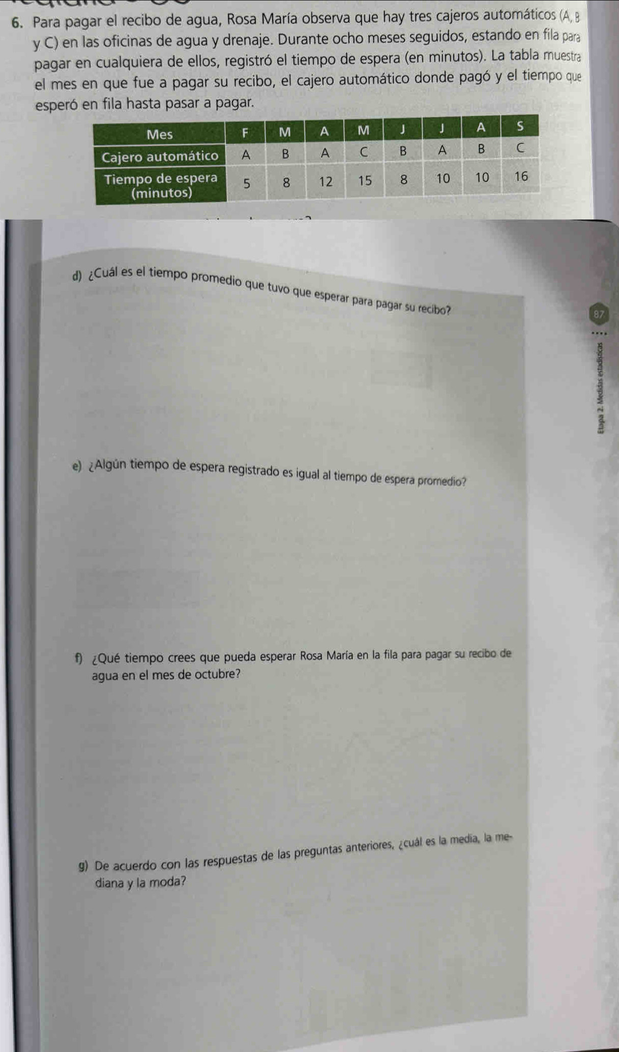 Para pagar el recibo de agua, Rosa María observa que hay tres cajeros automáticos (A, B 
y C) en las oficinas de agua y drenaje. Durante ocho meses seguidos, estando en fila para 
pagar en cualquiera de ellos, registró el tiempo de espera (en minutos). La tabla muestra 
el mes en que fue a pagar su recibo, el cajero automático donde pagó y el tiempo que 
esperó en fila hasta pasar a pagar. 
d) ¿Cuál es el tiempo promedio que tuvo que esperar para pagar su recibo? 
e) ¿Algún tiempo de espera registrado es igual al tiempo de espera promedio? 
f) ¿Qué tiempo crees que pueda esperar Rosa María en la fila para pagar su recibo de 
agua en el mes de octubre? 
g) De acuerdo con las respuestas de las preguntas anteriores, ¿cuál es la media, la me- 
diana y la moda?