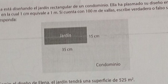 a está diseñando el jardín rectangular de un condominio. Ella ha plasmado su diseño en 
en la cual 1 cm equivale a 1 m. Si cuenta con 100 m de vallas, escribe verdadero o falso s 
esponda: 
Jardín 15 cm
35 cm
Condominio 
el diseñn de Elena, el jardín tendrá una superficie de 525m^2.