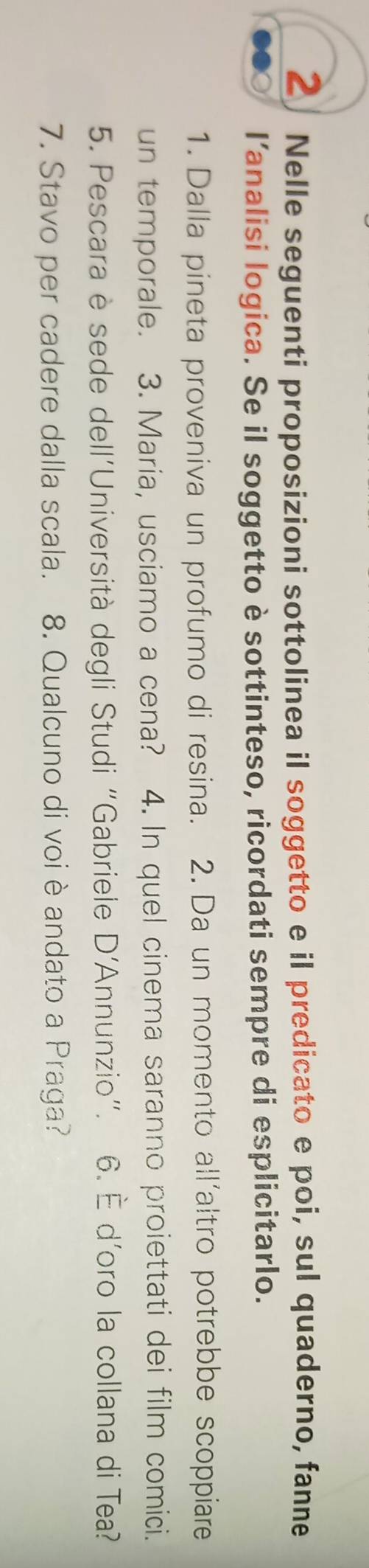 Nelle seguenti proposizioni sottolinea il soggetto e il predicato e poi, sul quaderno, fanne 
l’analisi logica. Se il soggetto è sottinteso, ricordati sempre di esplicitarlo. 
1. Dalla pineta proveniva un profumo di resina. 2. Da un momento all'altro potrebbe scoppiare 
un temporale. 3. Maria, usciamo a cena? 4. In quel cinema saranno proiettati dei film comici. 
5. Pescara è sede dell'Università degli Studi “Gabriele D'Annunzio”. 6. È d'oro la collana di Tea? 
7. Stavo per cadere dalla scala. 8. Qualcuno di voi è andato a Praga?