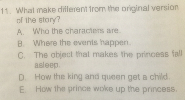 What make different from the original version
of the story?
A. Who the characters are.
B. Where the events happen.
C. The object that makes the princess fall
asleep.
D. How the king and queen get a child.
E. How the prince woke up the princess.