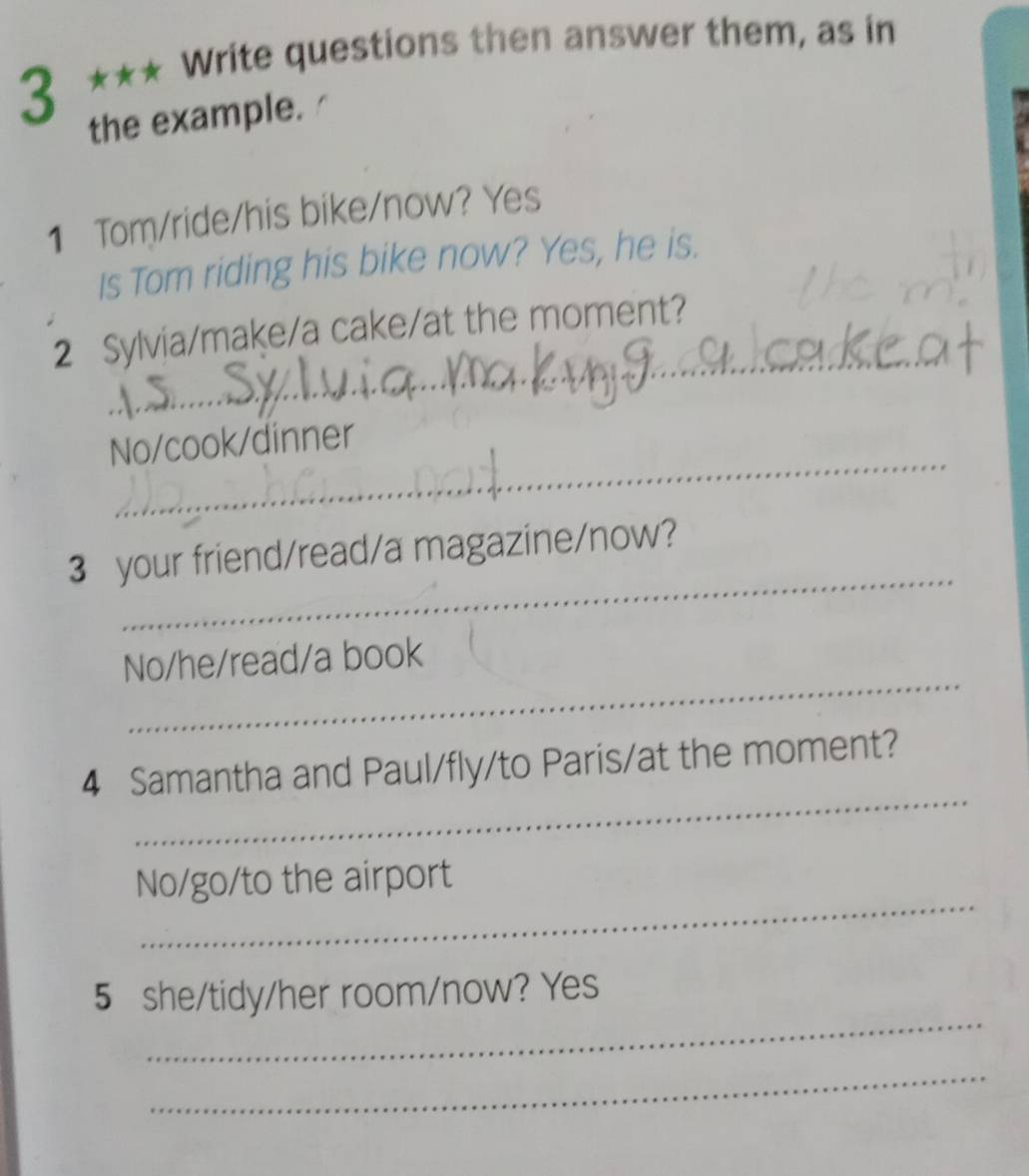 3 *** Write questions then answer them, as in 
the example. 
1 Tom/ride/his bike/now? Yes 
Is Tom riding his bike now? Yes, he is. 
_ 
2 Sylvia/make/a cake/at the moment? 
_ 
No/cook/dinner 
_ 
3 your friend/read/a magazine/now? 
_ 
No/he/read/a book 
_ 
4 Samantha and Paul/fly/to Paris/at the moment? 
_ 
No/go/to the airport 
_ 
5 she/tidy/her room/now? Yes 
_