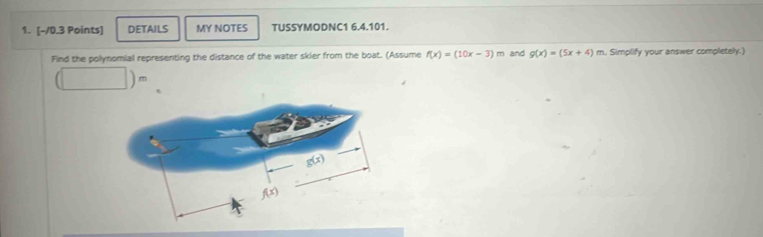 DETAILS MY NOTES TUSSYMODNC1 6.4.101.
Find the polynomial representing the distance of the water skier from the boat. (Assume f(x)=(10x-3)m and g(x)=(5x+4)m. Simplify your answer completely.)
(□ )=