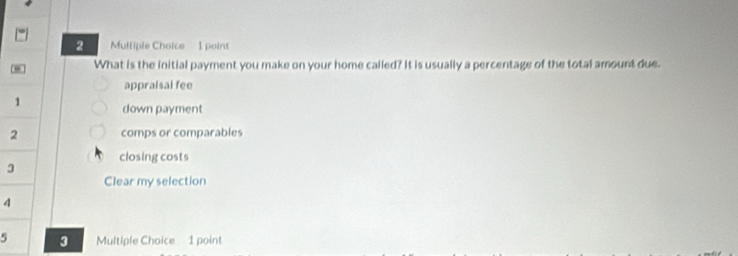 What is the initial payment you make on your home called? It is usually a percentage of the total amount due.
appraisal fee
1
down payment
2 comps or comparables
closing costs
3
Clear my selection
4
5 3 Multiple Choice 1 point