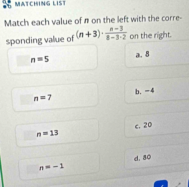 MATCHING LIST
Match each value of n on the left with the corre-
sponding value of (n+3)·  (n-3)/8-3· 2  on the right.
a. 8
n=5
b. -4
n=7
c. 20
n=13
d. 80
n=-1