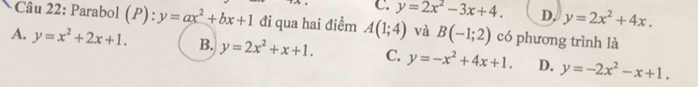C. y=2x^2-3x+4. D. y=2x^2+4x. 
Câu 22: Parabol (P):y=ax^2+bx+1 đi qua hai điểm A(1;4) và B(-1;2) có phương trình là
A. y=x^2+2x+1. B. y=2x^2+x+1. C. y=-x^2+4x+1. D. y=-2x^2-x+1.