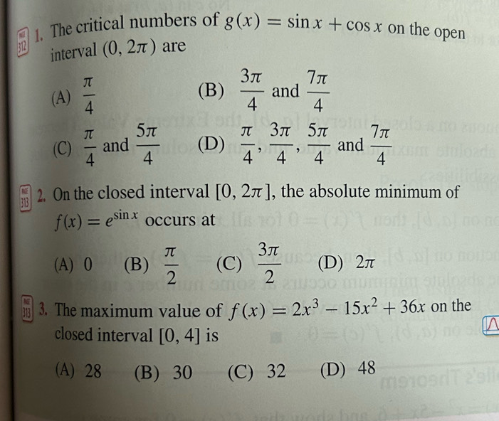 6 1. The critical numbers of g(x)=sin x+cos x on the open
interval (0,2π ) are
(A)  π /4   7π /4 
(B)  3π /4  and
(C)  π /4  and  5π /4  (D)  π /4 ,  3π /4 ,  5π /4  and  7π /4 
713 2. On the closed interval [0,2π ] , the absolute minimum of
f(x)=e^(sin x) occurs at
(A) 0 (B)  π /2  (C)  3π /2  (D) 2π
3. The maximum value of f(x)=2x^3-15x^2+36x on the
closed interval [0,4] is
(A) 28 (B) 30 (C) 32 (D) 48