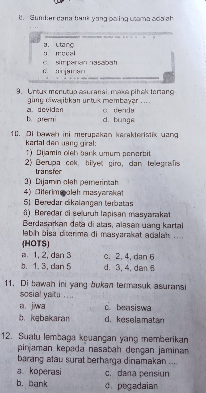 Sumber dana bank yang paling utama adalah
a. utang
b. modal
c. simpanan nasabah
d. pinjaman
9. Untuk menutup asuransi, maka pihak tertang-
gung diwajibkan untuk membayar ....
a. deviden c. denda
b. premi d. bunga
10. Di bawah ini merupakan karakteristik uang
kartal dan uang giral:
1) Dijamin oleh bank umum penerbit
2) Berupa cek, bilyet giro, dan telegrafis
transfer
3) Dijamin oleh pemerintah
4) Diterima oleh masyarakat
5) Beredar dikalangan terbatas
6) Beredar di seluruh lapisan masyarakat
Berdasarkan data di atas, alasan uang kartal
lebih bisa diterima di masyarakat adalah ....
(HOTS)
a. 1, 2, dan 3 c. 2, 4, dan 6
b. 1, 3, dan 5 d. 3, 4, dan 6
11. Di bawah ini yang bukan termasuk asuransi
sosial yaitu ....
a. jiwa c. beasiswa
b. kebakaran d.keselamatan
12. Suatu lembaga keuangan yang memberikan
pinjaman kepada nasabah dengan jaminan
barang atau surat berharga dinamakan ....
a. koperasi c. dana pensiun
b. bank d. pegadaian