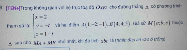 [TEN+]Trong không gian với hệ trục toạ độ Oxyz cho đường thắng △ cd phương trình 
tham số là: beginarrayl x=2 y=-t z=1+tendarray. và hai điểm A(1;-2;-1), B(4;4;5) , Giá sử M(a;b;c) thuộc 
sao cho MA+MB nhỏ nhất, khi đó tích abc là (nhập đáp án vào ô trống)