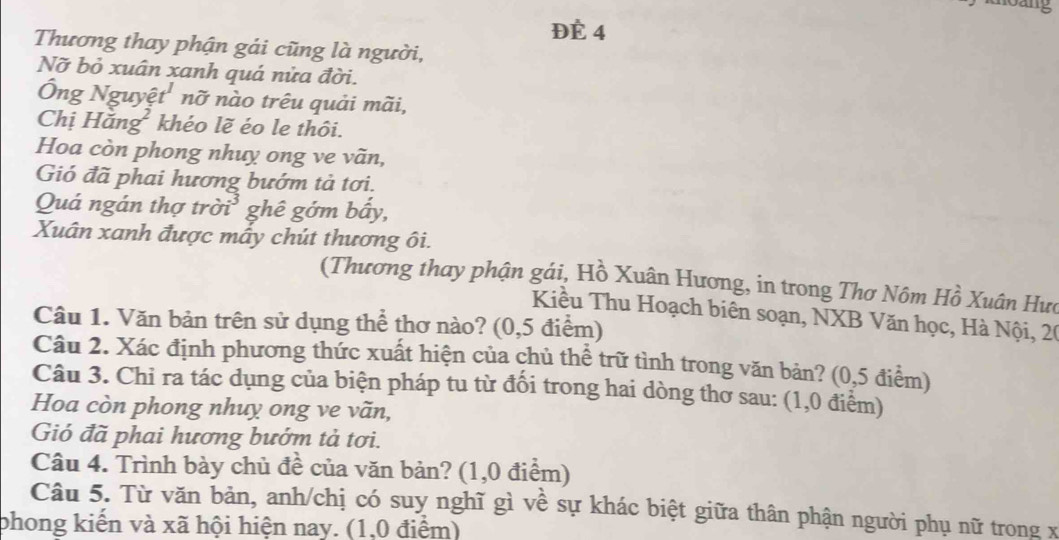 ĐÉ 4 
Thương thay phận gái cũng là người, 
Nỡ bỏ xuân xanh quá nửa đời. 
Ông Nguyệ t^1 nỡ nào trêu quải mãi, 
Chị Hăn g^2 khéo lẽ éo le thôi. 
Hoa còn phong nhuy ong ve vãn, 
Gió đã phai hương bướm tả tơi. 
Quá ngán thợ trị partial i^3 ghê gớm bấy, 
Xuân xanh được mấy chút thương ôi. 
(Thương thay phận gái, Hồ Xuân Hương, in trong Thơ Nôm Hồ Xuân Hưc 
Kiều Thu Hoạch biên soạn, NXB Văn học, Hà Nội, 20
Câu 1. Văn bản trên sử dụng thể thơ nào? (0,5 điểm) 
Câu 2. Xác định phương thức xuất hiện của chủ thể trữ tình trong văn bản? (0,5 điểm) 
Câu 3. Chỉ ra tác dụng của biện pháp tu từ đối trong hai dòng thơ sau: (1,0 điểm) 
Hoa còn phong nhuy ong ve vãn, 
Gió đã phai hương bướm tả tơi. 
Câu 4. Trình bày chủ đề của văn bản? (1, 0 điểm) 
Câu 5. Từ văn bản, anh/chị có suy nghĩ gì về sự khác biệt giữa thân phận người phụ nữ trong x
phong kiến và xã hội hiện nay. (1,0 điểm)