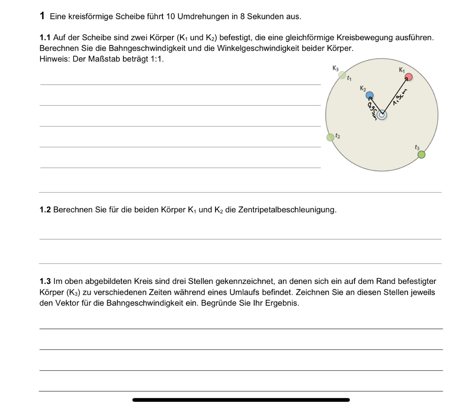 Eine kreisförmige Scheibe führt 10 Umdrehungen in 8 Sekunden aus.
1.1 Auf der Scheibe sind zwei Körper (K_1 und K_2) befestigt, die eine gleichförmige Kreisbewegung ausführen.
Berechnen Sie die Bahngeschwindigkeit und die Winkelgeschwindigkeit beider Körper.
* Hinweis: Der Maßstab beträgt 1:1.
_
_
_
_
_
_
1.2 Berechnen Sie für die beiden Körper K_1 und K_2 die Zentripetalbeschleunigung.
_
_
1.3 Im oben abgebildeten Kreis sind drei Stellen gekennzeichnet, an denen sich ein auf dem Rand befestigter
Körper (K_3) zu verschiedenen Zeiten während eines Umlaufs befindet. Zeichnen Sie an diesen Stellen jeweils
den Vektor für die Bahngeschwindigkeit ein. Begründe Sie Ihr Ergebnis.
_
_
_
_