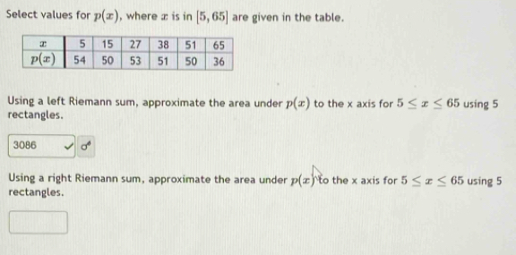 Select values for p(x) , where z is in [5,65] are given in the table.
Using a left Riemann sum, approximate the area under p(x) to the x axis for 5≤ x≤ 65 using 5
rectangles.
3086 sigma^6
Using a right Riemann sum, approximate the area under p(x)^circ  o the x axis for 5≤ x≤ 65 using 5
rectangles.