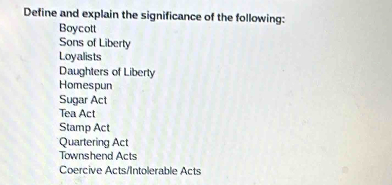 Define and explain the significance of the following:
Boycott
Sons of Liberty
Loyalists
Daughters of Liberty
Homespun
Sugar Act
Tea Act
Stamp Act
Quartering Act
Townshend Acts
Coercive Acts/Intolerable Acts