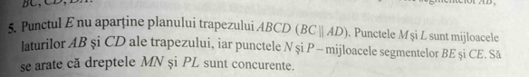 BC, CD, 
5. Punctul E nu aparține planului trapezului ABCD (BCparallel AD). Punctele M şi L sunt mijloacele 
laturilor AB şi CD ale trapezului, iar punctele N și P - mijloacele segmentelor BE şi CE. Să 
se arate că dreptele MN și PL sunt concurente.