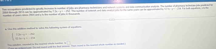 Thee occupations predicted to greafly increase in number of jobs are pharmacy technicians and network systems and data communication analysts. The number of pharmacy technician jobs predicted for
2004 through 2014 can be approximated by 7.2x-y=-252.The number of network and data analyst jobs for the same years can be approximated by 12.tx-y=-234 For both equations, x is the 
mumber of years since 2004 and y is the number of jobs in thousands 
a. Use the addition methed to solve the following system of equations.
beginarrayl 72x-y=-252 12.5x-y=-234endarray.
The solution, rounded to the nearest wholo number, is □ 
(ne an entered pair. Do not round until the fnal answer. Then round to the nearest whole number as needed )