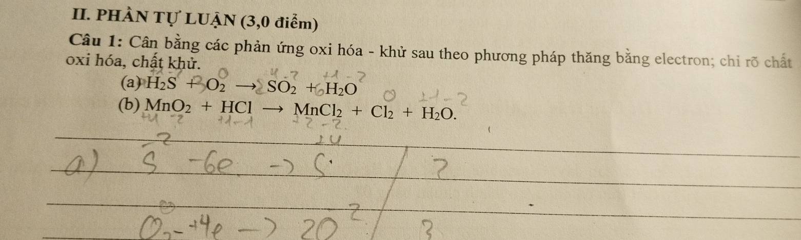 PHÀN Tự LUẠN (3,0 điểm) 
Câu 1: Cân bằng các phản ứng oxi hóa - khử sau theo phương pháp thăng bằng electron; chỉ rõ chất 
oxi hóa, chất khử. 
(a) H_2S+O_2to SO_2+_2H_2O
(b) MnO_2+HClto MnCl_2+Cl_2+H_2O.