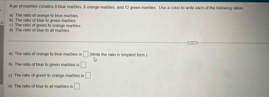 A jar of marbles conatins 6 blue marbles, 8 orange marbles, and 12 green marbles. Use a colon to write each of the following ratios. 
a) The ratio of orange to blue marbles 
b) The ratio of blue to green marbles 
c) The ratio of green to orange marbles 
d) The ratio of blue to all marbles 
_ 
_ 
a) The ratio of orange to blue marbles is □ (Write the ratio in simplest form.) 
b) The ratio of blue to green marbles is □
c) The ratio of green to orange marbles is □
d) The ratio of blue to all marbles is □