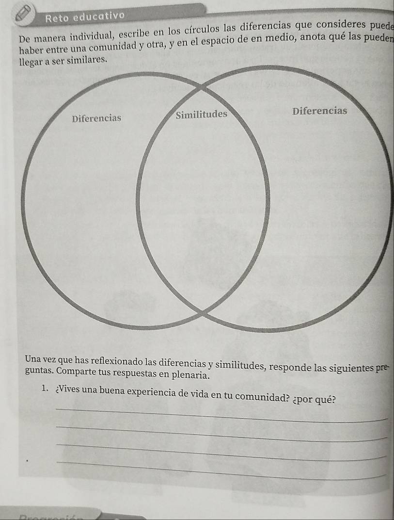 Reto educativo 
De manera individual, escribe en los círculos las diferencías que consideres puede 
haber entre una comunidad y otra, y en el espacio de en medio, anota qué las pueden 
ares. 
Una vez que has reflexionado las diferencias y similitudes, responde las siguientes pre 
guntas. Comparte tus respuestas en plenaria. 
_ 
1. ¿Vives una buena experiencia de vida en tu comunidad? ¿por qué? 
_ 
_ 
_