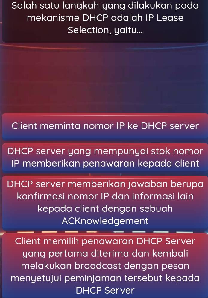 Salah satu langkah yang dilakukan pada 
mekanisme DHCP adalah IP Lease 
Selection, yaitu... 
Client meminta nomor IP ke DHCP server 
DHCP server yang mempunyai stok nomor 
IP memberikan penawaran kepada client 
DHCP server memberikan jawaban berupa 
konfirmasi nomor IP dan informasi lain 
kepada client dengan sebuah 
ACKnowledgement 
Client memilih penawaran DHCP Server 
yang pertama diterima dan kembali 
melakukan broadcast dengan pesan 
menyetujui peminjaman tersebut kepada 
DHCP Server