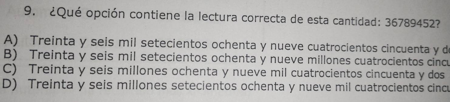 ¿Qué opción contiene la lectura correcta de esta cantidad: 36789452?
A) Treinta y seis mil setecientos ochenta y nueve cuatrocientos cincuenta y de
B) Treinta y seis mil setecientos ochenta y nueve millones cuatrocientos cincu
C) Treinta y seis millones ochenta y nueve mil cuatrocientos cincuenta y dos
D) Treinta y seis millones setecientos ochenta y nueve mil cuatrocientos cincu