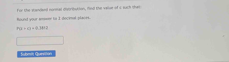 For the standard normal distribution, find the value of c such that: 
Round your answer to 2 decimal places.
P(z>c)=0.3812
Submit Question