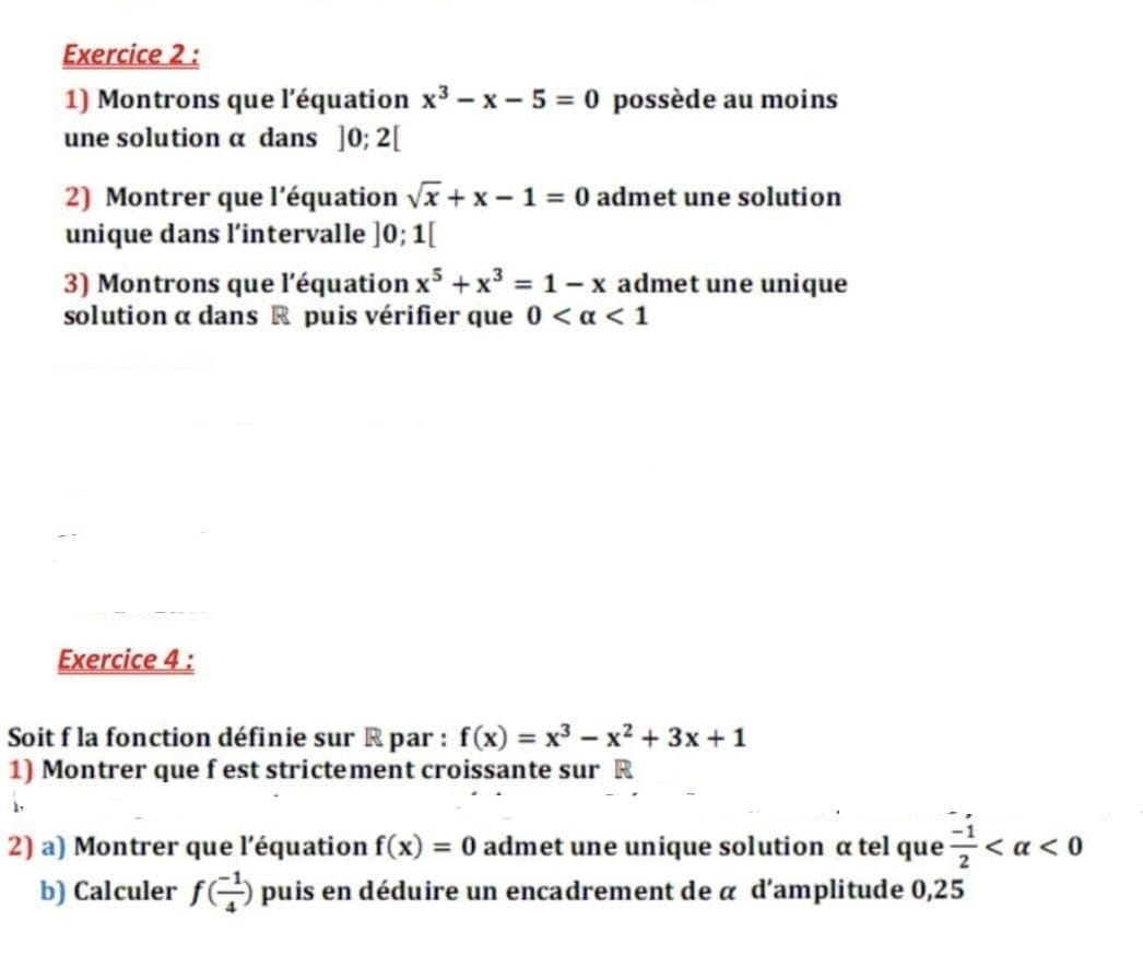 Montrons que l'équation x^3-x-5=0 possède au moins 
une solution α dans ]0;2[
2) Montrer que l'équation sqrt(x)+x-1=0 admet une solution 
unique dans l’intervalle ]0;1[
3) Montrons que l'équation x^5+x^3=1-x admet une unique 
solution α dans R puis vérifier que 0 <1</tex> 
Exercice 4 : 
Soit f la fonction définie sur R par : f(x)=x^3-x^2+3x+1
1) Montrer que f est strictement croissante sur R
2) a) Montrer que l'équation f(x)=0 admet une unique solution α tel que  (-1)/2  <0</tex> 
b) Calculer f( (-1)/4 ) puis en déduire un encadrement de α d'amplitude 0,25