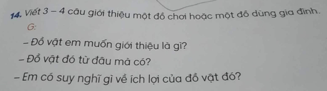 Viết 3 - 4 câu giới thiệu một đồ chơi hoặc một đỗ dùng gia đình. 
G: 
- Đồ vật em muốn giới thiệu là gì? 
- Đồ vật đó từ đâu mà có? 
- Em có suy nghĩ gì về ích lợi của đồ vật đó?