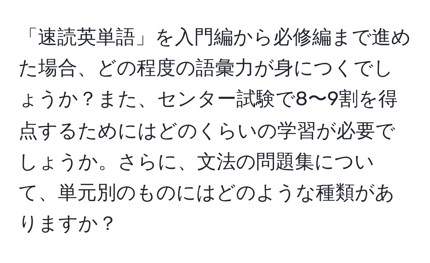 「速読英単語」を入門編から必修編まで進めた場合、どの程度の語彙力が身につくでしょうか？また、センター試験で8〜9割を得点するためにはどのくらいの学習が必要でしょうか。さらに、文法の問題集について、単元別のものにはどのような種類がありますか？