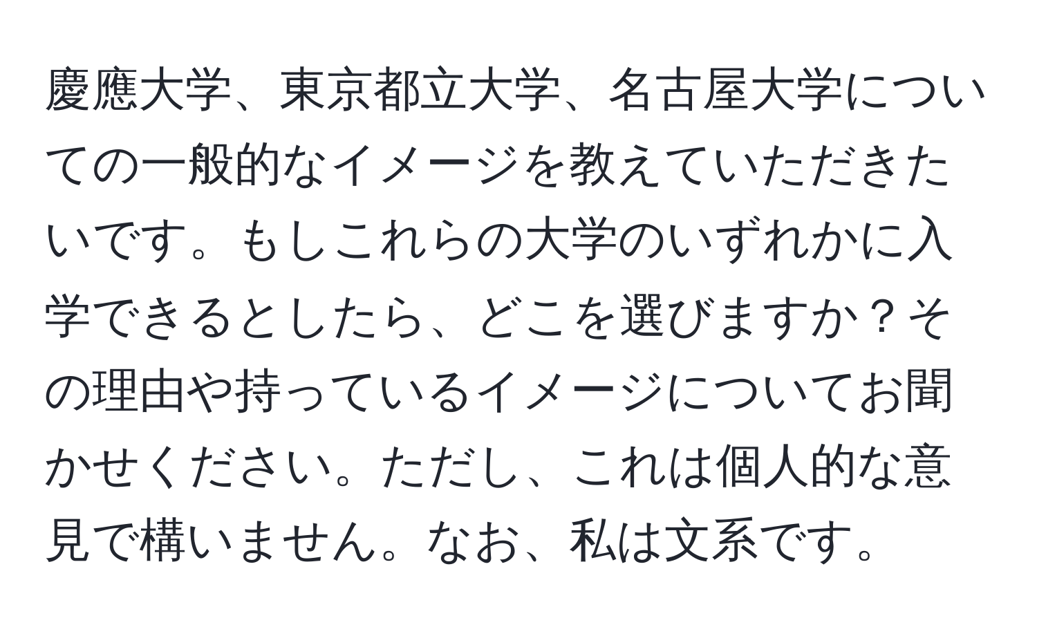 慶應大学、東京都立大学、名古屋大学についての一般的なイメージを教えていただきたいです。もしこれらの大学のいずれかに入学できるとしたら、どこを選びますか？その理由や持っているイメージについてお聞かせください。ただし、これは個人的な意見で構いません。なお、私は文系です。